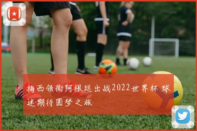 梅西领衔阿根廷出战2022世界杯 球迷期待圆梦之旅