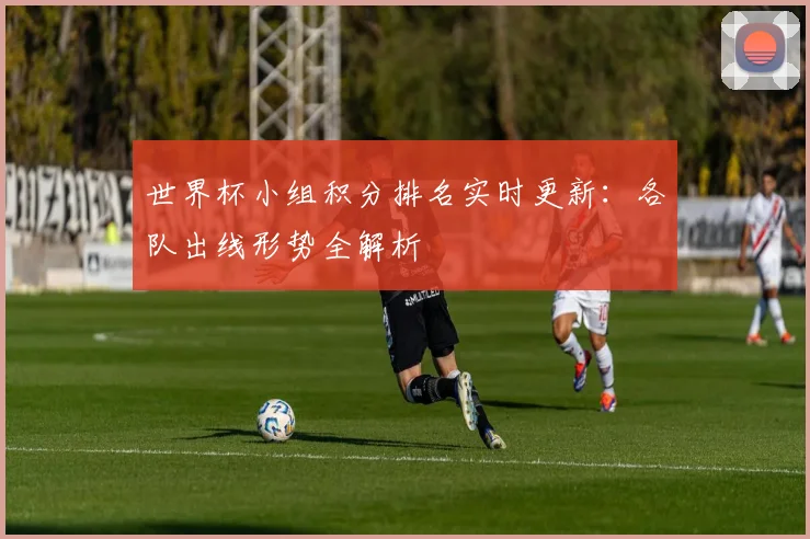 世界杯小组积分排名实时更新：各队出线形势全解析