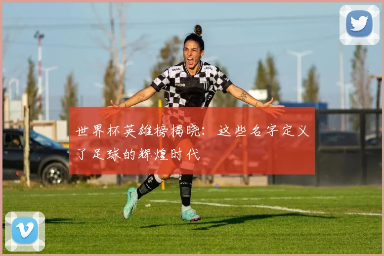 世界杯英雄榜揭晓：这些名字定义了足球的辉煌时代