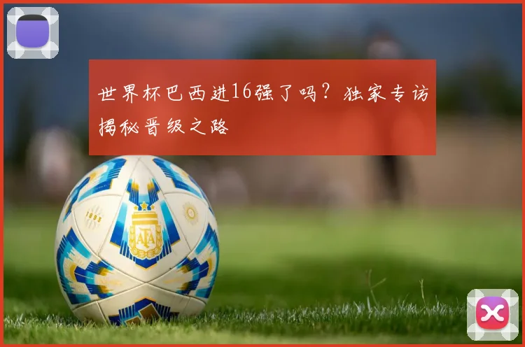 世界杯巴西进16强了吗？独家专访揭秘晋级之路
