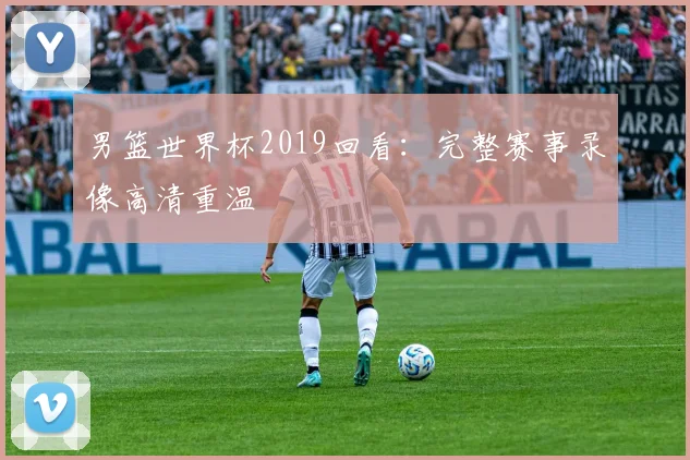 男篮世界杯2019回看：完整赛事录像高清重温