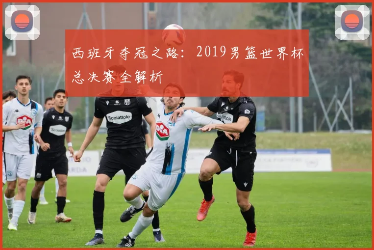 西班牙夺冠之路：2019男篮世界杯总决赛全解析