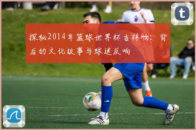 探秘2014年篮球世界杯吉祥物：背后的文化故事与球迷反响