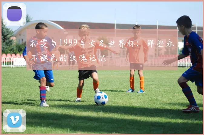 孙雯与1999年女足世界杯：那些永不褪色的玫瑰记忆