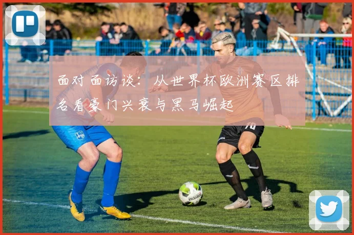 面对面访谈：从世界杯欧洲赛区排名看豪门兴衰与黑马崛起
