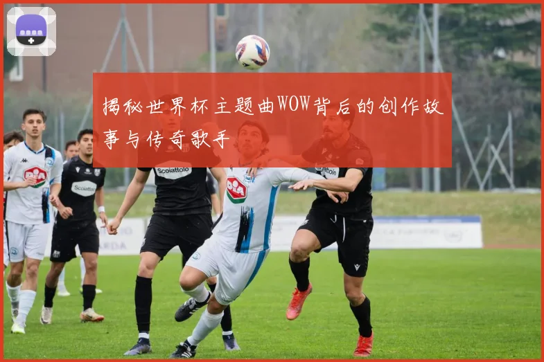 揭秘世界杯主题曲WOW背后的创作故事与传奇歌手