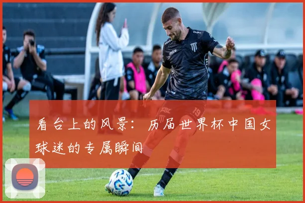 看台上的风景：历届世界杯中国女球迷的专属瞬间