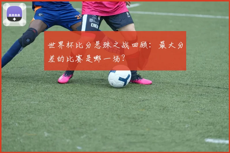 世界杯比分悬殊之战回顾：最大分差的比赛是哪一场？