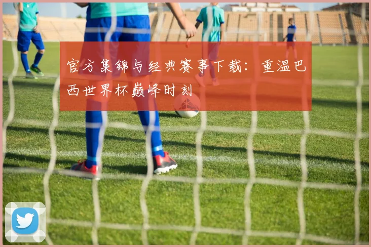官方集锦与经典赛事下载：重温巴西世界杯巅峰时刻