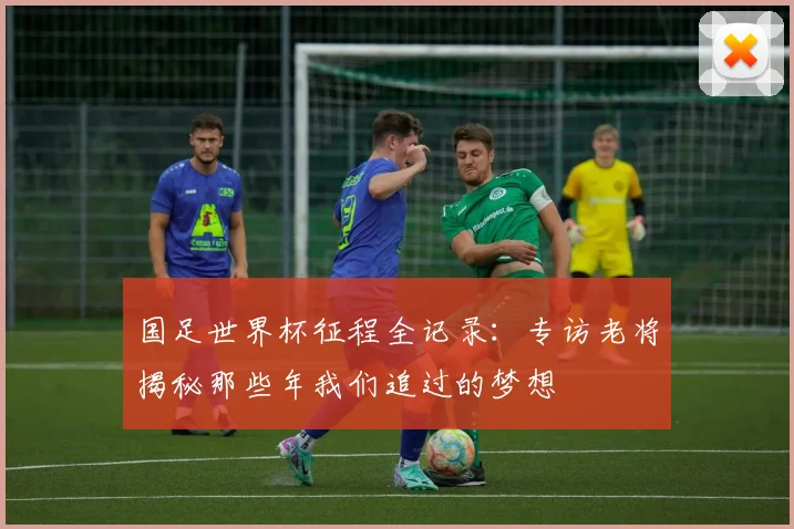 国足世界杯征程全记录：专访老将揭秘那些年我们追过的梦想