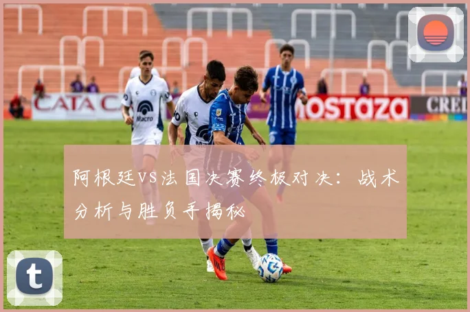 阿根廷vs法国决赛终极对决：战术分析与胜负手揭秘