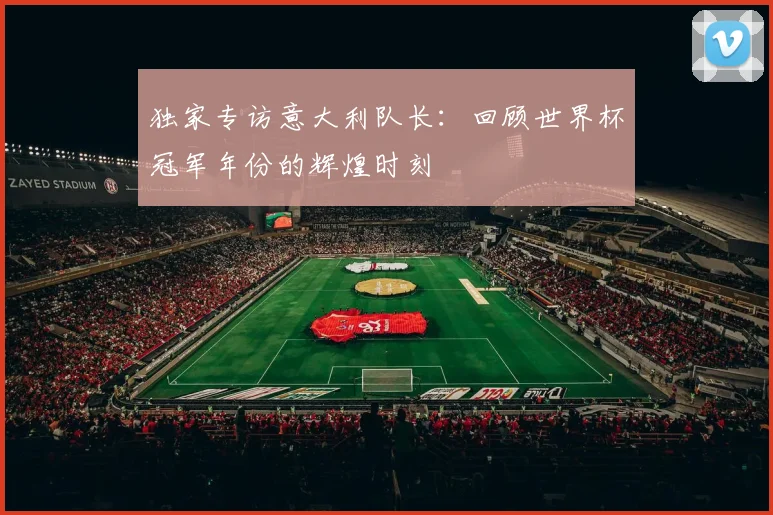 独家专访意大利队长：回顾世界杯冠军年份的辉煌时刻