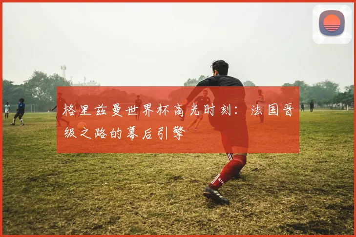 格里兹曼世界杯高光时刻：法国晋级之路的幕后引擎