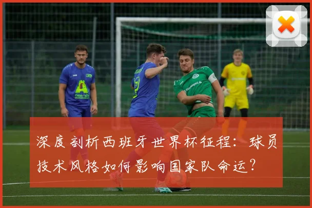 深度剖析西班牙世界杯征程：球员技术风格如何影响国家队命运？
